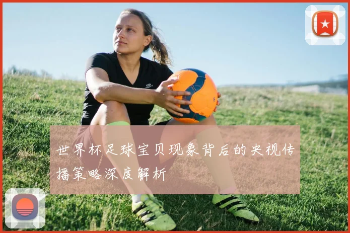 世界杯足球宝贝现象背后的央视传播策略深度解析