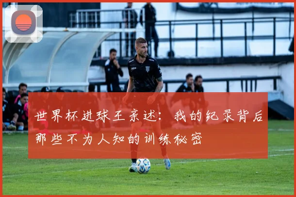 世界杯进球王亲述：我的纪录背后那些不为人知的训练秘密