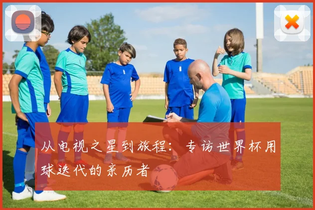 从电视之星到旅程：专访世界杯用球迭代的亲历者