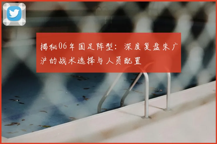 揭秘06年国足阵型:深度复盘朱广沪的战术选择与人员配置