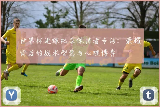 世界杯进球纪录保持者专访:荣耀背后的战术智慧与心理博弈
