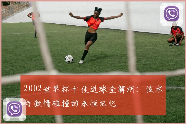 2002世界杯十佳进球全解析：技术与激情碰撞的永恒记忆