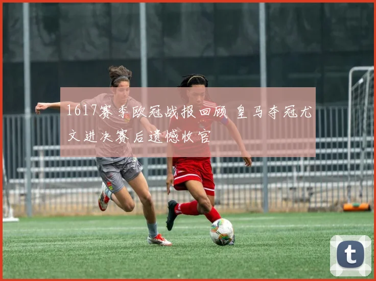 1617赛季欧冠战报回顾 皇马夺冠尤文进决赛后遗憾收官