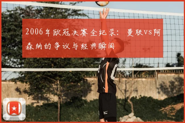 2006年欧冠决赛全纪录：曼联vs阿森纳的争议与经典瞬间