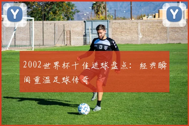 2002世界杯十佳进球盘点：经典瞬间重温足球传奇