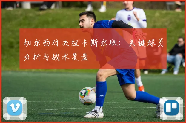 切尔西对决纽卡斯尔联:关键球员分析与战术复盘
