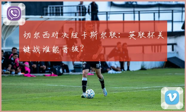 切尔西对决纽卡斯尔联:英联杯关键战谁能晋级?