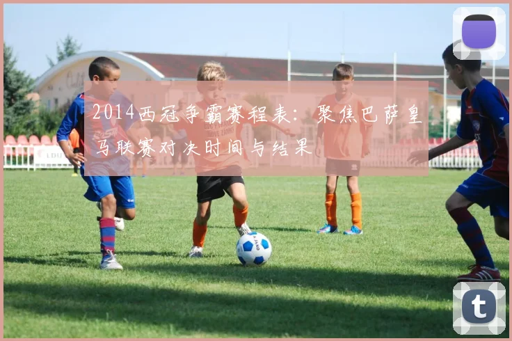 2014西冠争霸赛程表：聚焦巴萨皇马联赛对决时间与结果